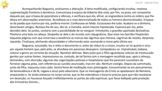 Acompanhando Nogueira, analisamos a alteração. A letra modificada, configurando insultos, revelava
superexcitação fronteira à demência. Comunicava à esposa de Gilberto têla visto, por fim, na praia, em companhia
daquele pai, que crivava de pejorativos e ofensas, e verificara que ela, afinal, se engravidara contra as ordens que lhe
ditara em observações anteriores. Acreditava-se o mais desmoralizado de todos os homens desmoralizados. Enojava-
se da paixão que nutrira por ela, preferia morrer. Confessava-se falido. Escasseava-lhe tudo. Acabara-se o dinheiro,
desertavam amigos. Restava-lhe de seu, tão só, a moradia, assim mesmo hipotecada. Esperara por ela, pelas
decisões dela. Se juntos, contaria com a possibilidade de se reerguer. Entretanto, a gravidez apontada desiludirao.
Plantaria uma bala na cabeça. Despedia-se dela e do mundo com repugnância. Que visse nos borrões freqüentes
daquelas páginas com que encerrava a existência as marcas das lágrimas que chorava. Lágrimas de revolta, desprezo,
repulsão. Finalizava, alinhando obscenidades e informando estar assinando o nome pela última vez.
Cap.XII – Segunda Parte
Nogueira, assustado, leu e releu o documento e, antes de reduzi-lo a cinzas, insulou-se no quarto e orou
por aquele homem que, pelo jeito, se afundava em pavoroso desespero. Compadeceu-se. Impraticável, todavia,
colocar o genro ao corrente da situação. Nemésio delirava. Mais justo que o filho aguardasse noticias do tresloucado
genitor por outras fontes. Impressionou-se, contudo, de tal forma com a mensagem recolhida que, após o almoço,
demandou, com discrição, algumas das organizações policiais e hospitalares que lhe pareciam suscetíveis de
fornecer alguma pista, com referência ao suicídio anunciado, mas em vão. Nenhum vestígio. Depois da caminhada,
junto da filha, repousou mais cedo. Sentia fome de meditação mais prolongada. Concentrando-se em pensamentos
de benevolência e de fé, rogava a Jesus pelo adversário. Que os mensageiros do Cristo se apiedassem de Nemésio,
amparando-o. Se ainda estivesse no corpo carnal, que se lhe estendesse o Socorro preciso para que não resvalasse
em deserção; se houvesse forçado irrefletidamente as portas da vida espiritual, que fosse bafejado pela proteção
dos Emissários Divinos...
 