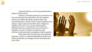 Enquanto Moreira e eu lhe acompanhávamos a
súplica, Percília entrou.
Esperou o momento oportuno e comunicou-nos
que vinha da parte do irmão Félix, a fim de colaborar
conosco. Os apelos de Cláudio, durante todo o dia,
transmitidos para o “Almas Irmãs”, tinham impelido vários
amigos a rogar auxílio em benefício dele. Chegara no
objetivo de ser útil. E nós, que lhe admirávamos a
bondade silenciosa, enternecemo-nos ao observar a
devoção com que se instalou no aposento, qual
enfermeira afetuosamente consagrada a doente querido.
Mais quatro dias transcorreram sem episódios
especiais, a não ser a extrema dedicação de Percília que,
diante de Cláudio, era análoga ao amor de Cláudio para
com a filha.
Cap.XII – Segunda Parte
 