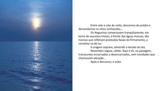 Entre sete e oito da noite, descemos do prédio e
demandamos os sítios conhecidos...
Os Nogueiras conversavam tranqüilamente, em
torno de assuntos triviais, à frente das águas mansas, tão
mansas que refletiam prateadas faixas do firmamento, a
constelar-se de luz.
A aragem soprava, aliviando a tensão do dia.
Novembro seguia, cálido. Aqui e ali, na paisagem,
transeuntes encarnados e desencarnados, sem novidades que
chamassem atenção...
Após o descanso, a volta.
 