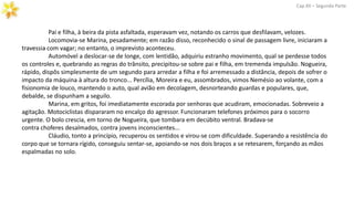 Cap.XII – Segunda Parte
Pai e filha, à beira da pista asfaltada, esperavam vez, notando os carros que desfilavam, velozes.
Locomovia-se Marina, pesadamente; em razão disso, reconhecido o sinal de passagem livre, iniciaram a
travessia com vagar; no entanto, o imprevisto aconteceu.
Automóvel a deslocar-se de longe, com lentidão, adquiriu estranho movimento, qual se perdesse todos
os controles e, quebrando as regras do trânsito, precipitou-se sobre pai e filha, em tremenda impulsão. Nogueira,
rápido, dispôs simplesmente de um segundo para arredar a filha e foi arremessado a distância, depois de sofrer o
impacto da máquina à altura do tronco... Percília, Moreira e eu, assombrados, vimos Nemésio ao volante, com a
fisionomia de louco, mantendo o auto, qual avião em decolagem, desnorteando guardas e populares, que,
debalde, se dispunham a seguilo.
Marina, em gritos, foi imediatamente escorada por senhoras que acudiram, emocionadas. Sobreveio a
agitação. Motociclistas dispararam no encalço do agressor. Funcionaram telefones próximos para o socorro
urgente. O bolo crescia, em torno de Nogueira, que tombara em decúbito ventral. Bradava-se
contra choferes desalmados, contra jovens inconscientes...
Cláudio, tonto a princípio, recuperou os sentidos e virou-se com dificuldade. Superando a resistência do
corpo que se tornara rígido, conseguiu sentar-se, apoiando-se nos dois braços a se retesarem, forçando as mãos
espalmadas no solo.
 