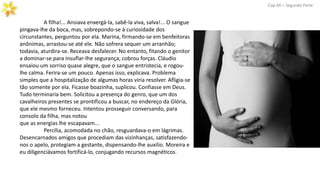 Cap.XII – Segunda Parte
A filha!... Ansiava enxergá-la, sabê-la viva, salva!... O sangue
pingava-lhe da boca, mas, sobrepondo-se à curiosidade dos
circunstantes, perguntou por ela. Marina, firmando-se em benfeitoras
anônimas, arrastou-se até ele. Não sofrera sequer um arranhão;
todavia, aturdira-se. Receava desfalecer. No entanto, fitando o genitor
a dominar-se para insuflar-lhe segurança, cobrou forças. Cláudio
ensaiou um sorriso quase alegre, que o sangue entristecia, e rogou-
lhe calma. Ferira-se um pouco. Apenas isso, explicava. Problema
simples que a hospitalização de algumas horas viria resolver. Afligia-se
tão somente por ela. Ficasse boazinha, suplicou. Confiasse em Deus.
Tudo terminaria bem. Solicitou a presença do genro, que um dos
cavalheiros presentes se prontificou a buscar, no endereço da Glória,
que ele mesmo forneceu. Intentou prosseguir conversando, para
consolo da filha, mas notou
que as energias lhe escapavam...
Percília, acomodada no chão, resguardava-o em lágrimas.
Desencarnados amigos que procediam das vizinhanças, satisfazendo-
nos o apelo, protegiam a gestante, dispensando-lhe auxilio. Moreira e
eu diligenciávamos fortificá-lo, conjugando recursos magnéticos.
 