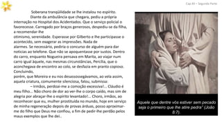 Soberana tranqüilidade se lhe instalou no espírito.
Diante da ambulância que chegara, pediu a própria
internação no Hospital dos Acidentados. Que o serviço policial o
favorecesse. Carregado por braços generosos, despediu-se da filha,
a recomendar-lhe
otimismo, serenidade. Esperasse por Gilberto e lhe participasse o
acontecido, sem exagerar as impressões. Nada de
alarmes. Se necessário, pediria o concurso de alguém para dar
noticias ao telefone. Que não se apoquentasse por sustos. Dentro
do carro, enquanto Nogueira pensava em Marita, ao viajar num
carro igual àquele, nas mesmas circunstâncias, Percília, que o
aconchegava de encontro ao colo, se desfazia em pranto copioso.
Concluindo,
porém, que Moreira e eu nos desassossegávamos, ao vela assim,
aquela criatura, comumente silenciosa, falou, submissa:
– Irmãos, perdoai-me a comoção excessiva!... Cláudio é
meu filho... Não choro de dor ao ver-lhe o corpo caído, mas sim de
alegria por abraçar-lhe o espírito levantado!... Choro, irmãos, ao
reconhecer que eu, mulher prostituída no mundo, hoje em serviço
de minha regeneração depois de provas árduas, posso aproximar-
me do filho que Deus me confiou, a fim de pedir-lhe perdão pelos
maus exemplos que lhe dei..
Cap.XII – Segunda Parte
Aquele que dentre vós estiver sem pecado
seja o primeiro que lhe atire pedra” (João
8:7).
 