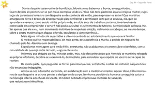 Diante daquele testemunho de humildade, Moreira e eu baixamos a fronte, envergonhados...
Quem deveria ali penitenciar-se por maus exemplos senão eu? Que não teria padecido aquela corajosa mulher, cujos
laços de parentesco terrestre com Nogueira eu desconhecia até então, para expresser-se assim? Que martírios
amargara na Terra e depois da desencarnação para senhorear a serenidade com que se acusava, ela, que eu
aprendera a venerar, como sendo minha própria mãe, em dois anos de trabalho constante, invariavelmente
interessada em compreender e servir? Não podia auscultar os sentimentos de Moreira. A emotividade sufocava-me.
Sei apenas que ele e eu, num movimento instintivo de respeitosa afeição, inclinamos as cabeças, ao mesmo tempo,
sobre a destra maternal que afagava o ferido, osculando-a com reverência...
Mais alguns minutos de expectativa e dávamos entrada no estabelecimento que nos era familiar.
O médico que se responsabilizara, de mais perto, pela assistência a Marita, a pedido de Nogueira foi
chamado pelo fio. Atendeu sem delonga.
Expedíamos mensagem para irmão Félix; entretanto, não acabávamos a transmissão e o benfeitor, com a
naturalidade de quem já sabia de tudo, surgiu rente a nós.
Informou que chegara ao Rio, minutos antes, mas, não desconhecendo que Nemésio se mantinha relegado
ao próprio infortúnio, decidira-se a examiná-lo, de imediato, para considerar que espécie de socorro seria capaz de
receber.
De minha parte, quis perguntar se Torres pai enlouquecera; entretanto, o olhar do instrutor, naquela hora,
não encorajava indagações.
Ativou-se-nos o trabalho socorrista, em colaboração com a medicina terrestre. Apesar disso, Félix inteirou-
nos de que Nogueira se achava prestes a desligar-se do corpo. Nenhuma providência humana conseguiria sustar a
hemorragia interna em efusão crescente, O médico dedicado improvisava medidas de salvação,
que redundavam infrutíferas.
Cap.XII – Segunda Parte
 