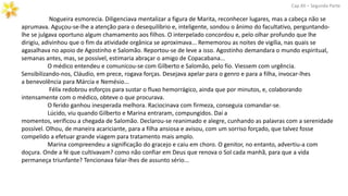 Nogueira esmorecia. Diligenciava mentalizar a figura de Marita, reconhecer lugares, mas a cabeça não se
aprumava. Aguçou-se-lhe a atenção para o desequilíbrio e, inteligente, sondou o ânimo do facultativo, perguntando-
lhe se julgava oportuno algum chamamento aos filhos. O interpelado concordou e, pelo olhar profundo que lhe
dirigiu, adivinhou que o fim da atividade orgânica se aproximava... Rememorou as noites de vigília, nas quais se
agasalhava no apoio de Agostinho e Salomão. Reportou-se de leve a isso. Agostinho demandara o mundo espiritual,
semanas antes, mas, se possível, estimaria abraçar o amigo de Copacabana...
O médico entendeu e comunicou-se com Gilberto e Salomão, pelo fio. Viessem com urgência.
Sensibilizando-nos, Cláudio, em prece, rogava forças. Desejava apelar para o genro e para a filha, invocar-lhes
a benevolência para Márcia e Nemésio...
Félix redobrou esforços para sustar o fluxo hemorrágico, ainda que por minutos, e, colaborando
intensamente com o médico, obteve o que procurava.
O ferido ganhou inesperada melhora. Raciocinava com firmeza, conseguia comandar-se.
Lúcido, viu quando Gilberto e Marina entraram, compungidos. Daí a
momentos, verificou a chegada de Salomão. Declarou-se reanimado e alegre, cunhando as palavras com a serenidade
possível. Olhou, de maneira acariciante, para a filha ansiosa e avisou, com um sorriso forçado, que talvez fosse
compelido a efetuar grande viagem para tratamento mais amplo.
Marina compreendeu a significação do gracejo e caiu em choro. O genitor, no entanto, advertiu-a com
doçura. Onde a fé que cultivavam? como não confiar em Deus que renova o Sol cada manhã, para que a vida
permaneça triunfante? Tencionava falar-lhes de assunto sério...
Cap.XII – Segunda Parte
 