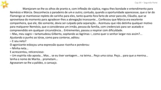 Marejaram-se-lhe os olhos de pranto e, com inflexão de súplica, rogou-lhes bondade e entendimento para
Nemésio e Márcia. Desconhecia o paradeiro de um e outro; contudo, quando a oportunidade aparecesse, que o lar do
Flamengo se mantivesse repleto de carinho para eles, tanto quanto fora farto de amor para ele, Cláudio, que se
aproveitava do momento para agradecer-lhes a abnegação incessante... Confessou que Márcia era excelente
companheira, que ele, tão somente, devia ser culpado pela separação... Acentuou que não detinha qualquer motivo
para malquerer Nemésio, que o considerava um irmão, pessoa da família, com credenciais para ser acatado e
compreendido em qualquer circunstância... Entrementes, passou a respirar com dificuldade.
– Mas, meu sogro – tartamudeou Gilberto, sopitando as lágrimas –, como quer o senhor largar-nos assim?...
Ajustando o punho ao tórax, como para conterse, aditou:
– E seu neto?
O agonizante esboçou uma expressão quase risonha e ponderou:
– Minha neta...
E acrescentou, reticencioso:
– Um espírita não aposta... Mas... se eu tiver vantagem... na teima... Peço uma coisa. Peço... para que a menina...
tenha o nome de Marita... prometam...
Agravaram-se-lhe a palidez, o cansaço.
Cap.XII – Segunda Parte
 