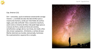 Cap. Anterior (11)
Sim – concordou, qual se estivesse conversando consigo
mesmo –, a verdade da vida não deve brilhar para a
maioria dos homens, senão por intermédio de sonhos
vagos, para não confundir- lhes o raciocínio nascituro,
assim como o Universo de Deus não pode fulgir para as
criaturas da Terra, senão em forma de estrelas,
semelhantes a pingos de luz nas trevas, de modo a lhes
não arrasar a pequenez...Entretanto, a certeza de que
Marita retornaria ao mundo, reencarnada, iluminava-
lhe o pensamento e aquecia-lhe o coração.
Cap.XII – Segunda Parte
 