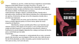 Desfazia-se, por fim, o efeito das forças magnéticas concentradas.
Nogueira ainda pôde solicitar ao amigo uma prece, um passe... O
farmacêutico orou, trêmulo, e administrou-lhe o benefício. Logo após, o
agonizante recordou o adeus de Marita e teve a impressão de que alguém
lhe tocava os dedos. Era Percília que o acariciava,
maternalmente. Alongou a destra, na direção da filha, fixando nela o
derradeiro olhar. Guiada por Félix, Marina estendeu-lhe a mão pequena que
ele apertou, fortemente, até que, em se lhe relaxando a tensão, deu a
perceber que repousara.
Cláudio entrou em coma, qual se dormisse, e durante quatro
horas o coração vigoroso pulsou no tronco inerte, apesar do nosso
empenho em libertá-lo.
Manhãzinha, sempre assistido pelos filhos e por Salomão, que
velavam conosco, Félix ergueu-se em prece e, com o amparo de outros
amigos da Esfera Superior, a cujos préstimos recorrêramos, afastou-o
finalmente do veículo fatigado, depondo-lhe a cabeça nos braços de Percília,
para a caminhada que nos cabia
empreender...
O Sol fulgia, renascente, e, contemplando-lhe os raios, coroando
aquela mãe amorosa, que conchegava o filho ao colo, tive a idéia de que o
Pai de Infinita Bondade, ao vêlos renovados, queria mandar buscá-los da
Terra para os Céus, num carro de ouro.
Cap.XII – Segunda Parte
 