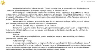 Atingira Marina o quinto mês de gestação. Entre o esposo e o pai, acompanhada pelo devotamento de
Dona Justa, que a servia por mãe, transpirava regozijo, embora os estorvos naturais.
Cláudio seguia o acontecimento, enternecido. No íntimo, detinha a convicção de que Marita se achava,
junto da família, prestes a ressurgir em novo berço. Cada noite, orações pela tranqüilidade do Espírito que voltava,
preces pela felicidade dos filhos. Visitas mensais ao médico, prestando assistência à filha. Passes de reconforto à
gestante. Mimos para o bebê.
Demorávamo-nos, por vezes, a admirar- lhe a paciência e a ternura, lendo para a filha, ao tricô, páginas
educativas de ginecologistas e pediatras, instruindo-a, asserenando-a.
De permeio, Gilberto, feliz, na expectativa de um sucessor.
Conjeturava-se, quanto ao sexo da criança, planejavam-se realizações, endereçavam-se ao porvir. Dona
Justa repetia a história do homem que carregava o cesto de ovos, sonhando com fazendas que lhe adviriam dos
pintos improváveis.
Riam-se.
De nosso lado, resguardando Marita, quanto possível, no processo reencarnatório, junto da irmã,
partilhávamos o enlevo geral.
Tudo esperança, sossego.
A criança encomendada figurava-se no grupo familiar um sagrado penhor de reconciliação com a vida. A
paz, aparentemente definitiva, entrara no lar do Flamengo, como se todos os pesares transcorridos estivessem para
sempre arquivados nas gavetas do tempo. Entretanto, o passado palpitava naquele trato de ventura, como a raiz
parcialmente enferma, escondida no solo, sustentando embora o tronco florido.
Cap.XII – Segunda Parte
 