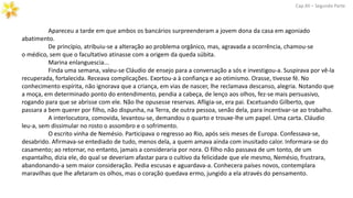 Apareceu a tarde em que ambos os bancários surpreenderam a jovem dona da casa em agoniado
abatimento.
De princípio, atribuiu-se a alteração ao problema orgânico, mas, agravada a ocorrência, chamou-se
o médico, sem que o facultativo atinasse com a origem da queda súbita.
Marina enlanguescia...
Finda uma semana, valeu-se Cláudio de ensejo para a conversação a sós e investigou-a. Suspirava por vê-la
recuperada, fortalecida. Receava complicações. Exortou-a à confiança e ao otimismo. Orasse, tivesse fé. No
conhecimento espírita, não ignorava que a criança, em vias de nascer, lhe reclamava descanso, alegria. Notando que
a moça, em determinado ponto do entendimento, pendia a cabeça, de lenço aos olhos, fez-se mais persuasivo,
rogando para que se abrisse com ele. Não lhe opusesse reservas. Afligia-se, era pai. Excetuando Gilberto, que
passara a bem querer por filho, não dispunha, na Terra, de outra pessoa, senão dela, para incentivar-se ao trabalho.
A interlocutora, comovida, levantou-se, demandou o quarto e trouxe-lhe um papel. Uma carta. Cláudio
leu-a, sem dissimular no rosto o assombro e o sofrimento.
O escrito vinha de Nemésio. Participava o regresso ao Rio, após seis meses de Europa. Confessava-se,
desabrido. Afirmava-se entediado de tudo, menos dela, a quem amava ainda com inusitado calor. Informara-se do
casamento; ao retornar, no entanto, jamais a consideraria por nora. O filho não passava de um tonto, de um
espantalho, dizia ele, do qual se deveriam afastar para o cultivo da felicidade que ele mesmo, Nemésio, frustrara,
abandonando-a sem maior consideração. Pedia escusas e aguardava-a. Conhecera países novos, contemplara
maravilhas que lhe afetaram os olhos, mas o coração quedava ermo, jungido a ela através do pensamento.
Cap.XII – Segunda Parte
 
