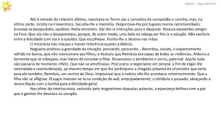 Até à metade do relatório afetivo, reportava-se Torres pai a conceitos de compaixão e carinho, mas, na
última parte, incidia na irreverência. Sacudia-lhe a memória. Perguntava-lhe por lugares menos recomendáveis.
Acusava-se desajustado, saudoso. Pedia encontro. Dar-lhe-ia instruções para o desquite. Possuía excelentes amigos
no Foro. Que ela não o desapontasse, porque, de outro modo, uma bala na cabeça ser-lhe-ia a solução. Não vacilaria
entre a felicidade com ela e o suicídio. Que escolhesse. Punha-lhe o destino nas mãos.
O missivista não traçava a menor referência quanto a Márcia.
Cap.XII – Segunda Parte
Nogueira analisou a gravidade da situação, pensando, pensando... Recordou, calado, o espancamento
sofrido no banco, que não mencionara aos filhos, e deduziu que Nemésio era capaz de todas as violências. Anteviu a
tormenta que se esboçava, mas tratou de consolar a filha. Desanuviou o semblante e sorriu, paternal. Aquilo tudo
não passaria de momento infeliz. Que não se amofinasse. Procuraria o negociante em pessoa, a fim de rogar-lhe
serenidade e reconsideração, ao mesmo tempo em que lhe participaria a chegada próxima da criancinha que seria
para ele também, Nemésio, um sorriso de Deus. Impossível que a notícia não lhe acordasse enternecimento. Que a
filha não se afligisse. O sogro investor-se-ia na condição de avô, antecipadamente, e olvidaria o passado, abraçando a
reconciliação com a família para a felicidade geral.
Nos olhos da interlocutora, seduzida pelo magnetismo daquelas palavras, a esperança brilhou com a paz
que o genitor lhe devolvia ao coração.
 