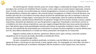 Na manhã seguinte, Cláudio, discreto, posse em campo. Rogou a colaboração de amigos íntimos, a fim de
que alguns dos corretores da imobiliária fossem ouvidos, e veio a saber que os turistas haviam regressado, semanas
antes. O chefe, contudo, vira-se defrontado por notícias desagradáveis e mostrara-se irritadiço. O afastamento do
filho desequilibrara a balança dos negócios, não somente porque isso golpeara os créditos morais de Nemésio, mas
também pelo fato de a circunstância encorajar abusos da parte de subordinados que não se revelaram à altura da
autoridade recebida. A longa viagem, numa época de crise na organização, à face da ausência de Gilberto atraíra
desastres financeiros, abrindo brechas dificilmente recuperáveis. Amigos da firma haviam retirado, à pressa, capitais
importantes, desistindo dos depósitos com que lhe garantiam a segurança. Prejudicado o movimento, onerara-se
a imobiliária com dois vultosos empréstimos, para cujo resgate entregara Nemésio duas terças partes dos próprios
bens. Não detinha agora senão possibilidades estreitas para lastrear as operações imediatas e evitar a falência. E
fosse por vê-lo destituído das propriedades que a fascinavam ou porque houvesse esgotado as reservas afetivas para
com ele, Dona Márcia abandonara-o e residia com Selma, planeando a formação de um restaurante.
Cap.XII – Segunda Parte
Nogueira recolheu todos os informes, apreensivo. Mesmo assim, após o almoço, vencendo a própria
repugnância com os recursos da oração, demandou a moradia dos Torres.
Levava o espírito pressago, triste...
Fez soar a campainha no vestíbulo ajardinado; no entanto, o pai de Gilberto vira-o, de longe, quando
apeava do ônibus, e do terraço em que fumava, à sesta, expediu aviso. Um empregado, em nome dele, veio dizer a
Cláudio fizesse a gentileza de se considerar indesejável. Não lhe receberia a visita naquela hora, nem noutras.
 
