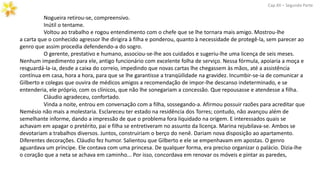 Nogueira retirou-se, compreensivo.
Inútil o tentame.
Voltou ao trabalho e rogou entendimento com o chefe que se lhe tornara mais amigo. Mostrou-lhe
a carta que o conhecido agressor lhe dirigira à filha e ponderou, quanto à necessidade de protegê-la, sem parecer ao
genro que assim procedia defendendo-a do sogro.
O gerente, prestativo e humano, associou-se-lhe aos cuidados e sugeriu-lhe uma licença de seis meses.
Nenhum impedimento para ele, antigo funcionário com excelente folha de serviço. Nessa fórmula, apoiaria a moça e
resguardá-la-ia, desde a caixa do correio, impedindo que novas cartas lhe chegassem às mãos, até a assistência
contínua em casa, hora a hora, para que se lhe garantisse a tranqüilidade na gravidez. Incumbir-se-ia de comunicar a
Gilberto e colegas que ouvira de médicos amigos a recomendação de impor-lhe descanso indeterminado, e se
entenderia, ele próprio, com os clínicos, que não lhe sonegariam a concessão. Que repousasse e atendesse a filha.
Cláudio agradeceu, confortado.
Cap.XII – Segunda Parte
Vinda a noite, entrou em conversação com a filha, sossegando-a. Afirmou possuir razões para acreditar que
Nemésio não mais a molestaria. Esclareceu ter estado na residência dos Torres; contudo, não avançou além de
semelhante informe, dando a impressão de que o problema fora liquidado na origem. E interessados quais se
achavam em apagar o pretérito, pai e filha se entretiveram no assunto da licença. Marina rejubilava-se. Ambos se
devotariam a trabalhos diversos. Juntos, construiriam o berço do nenê. Dariam nova disposição ao apartamento.
Diferentes decorações. Cláudio fez humor. Salientou que Gilberto e ele se empenhavam em apostas. O genro
aguardava um príncipe. Ele contava com uma princesa. De qualquer forma, era preciso organizar o palácio. Dizia-lhe
o coração que a neta se achava em caminho... Por isso, concordava em renovar os móveis e pintar as paredes,
 