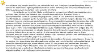 mas exigia que todo o serviço fosse feito com predominância de rosa. Gracejaram. Aprovando os planos, Marina
solicitou-lhe o concurso na organização de um álbum que andava formando para o bebê, enquanto esperavam por
Gilberto, que prosseguia estudando à noite, com vistas à melhoria.
Demandando, por fim, o leito, Cláudio sensibilizava-nos com oportunas reflexões, permeadas de preces
ardentes. Previa, inquieto, que doravante seria compelido a novos encargos. Acautelaria Marina e,
conseqüentemente, Marita, de cuja reencarnação guardava a certeza. A carta de Nemésio, ressumando
inconformidade, e a rudeza com que lhe havia cerrado a porta, não lhe conferiam margem a dúvidas. Teria conflitos
e injúrias à frente; no entanto, nada razoável desanimar. Orava, implorando recursos aos Espíritos amigos. Que o não
deixassem confiado a si mesmo, que lhe impedissem as manifestações de fraqueza, que lhe frustrassem qualquer
propósito de revide. Identificava-se num teste. Indiscutivelmente prejudicara Nemésio Torres em outras existências.
Devia pagar. Somente ao clarão da lógica espírita destrinçava a meada dolorosa. Aquele homem castigara-o na alma
e na carne, transformara-se para ele em cobrador do destino. A consciência determinava-lhe aceitar os desafios com
humildade. Se bem não se sentisse em condições de se acomodar com a virtude, anelava solver os débitos
contraídos, ainda que isso lhe custasse a existência. Por essa razão, suplicava o apoio do Cristo, a fim de esquecer-se,
de maneira a seguir caminho afora, segundo as Leis Divinas...
Efetivamente, conhecendo o horário aproximado de recepção do Correio, no prédio, Nogueira desceu, no
dia seguinte, com a desculpa de obter pão mais fresco e recolheu nova carta de Nemésio, endereçada a Marina, cuja
identidade estabeleceu para logo, através da letra. Abriu-a. Era coleção de recados, sabendo a fel. Misturava
declarações e libelos, alegava dificuldades, crises. Dizia precisar dela para recompor as finanças. Restaurar-se-ia
em reduzido tempo, se o atendesse. Não obstante os prejuízos que experimentara, ainda era suficientemente
abastado para faze-la feliz. Reclamava resposta. Ameaçava.
Cap.XII – Segunda Parte
 