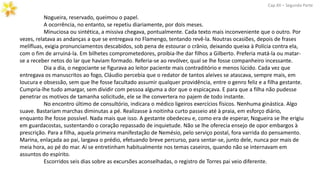 Nogueira, reservado, queimou o papel.
A ocorrência, no entanto, se repetiu diariamente, por dois meses.
Minuciosa ou sintética, a missiva chegava, pontualmente. Cada texto mais inconveniente que o outro. Por
vezes, relatava as andanças a que se entregava no Flamengo, tentando revê-la. Noutras ocasiões, depois de frases
melífluas, exigia pronunciamentos descabidos, sob pena de estourar o crânio, deixando queixa à Polícia contra ela,
com o fim de arruiná-la. Em bilhetes comprometedores, proibia-lhe dar filhos a Gilberto. Preferia matá-la ou matar-
se a receber netos do lar que haviam formado. Referia-se ao revólver, qual se lhe fosse companheiro incessante.
Dia a dia, o negociante se figurava ao leitor paciente mais contraditório e menos lúcido. Cada vez que
entregava os manuscritos ao fogo, Cláudio percebia que o redator de tantos aleives se atascava, sempre mais, em
loucura e obsessão, sem que lhe fosse facultado assumir qualquer providência, entre o genro feliz e a filha gestante.
Cumpria-lhe tudo amargar, sem dividir com pessoa alguma a dor que o espicaçava. E para que a filha não pudesse
penetrar os motivos de tamanha solicitude, ele se lhe convertera no pajem de todo instante.
No encontro último de consultório, indicara o médico ligeiros exercícios físicos. Nenhuma ginástica. Algo
suave. Bastariam marchas diminutas a pé. Realizasse à noitinha curto passeio até à praia, em esforço diário,
enquanto lhe fosse possível. Nada mais que isso. A gestante obedeceu e, como era de esperar, Nogueira se lhe erigiu
em guardacostas, sustentando o coração repassado de inquietude. Não se lhe oferecia ensejo de opor embargos à
prescrição. Para a filha, aquela primeira manifestação de Nemésio, pelo serviço postal, fora varrida do pensamento.
Marina, enlaçada ao pai, largava o prédio, efetuando breve percurso, para sentar-se, junto dele, nunca por mais de
meia hora, ao pé do mar. Aí se entretinham habitualmente nos temas caseiros, quando não se internavam em
assuntos do espírito.
Escorridos seis dias sobre as excursões aconselhadas, o registro de Torres pai veio diferente.
Cap.XII – Segunda Parte
 