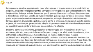 Cap. 07
Processava-se a análise, normalmente, mas, talvez porque o tempo avançasse, o irmão Félix se
despediu, alegando obrigações urgentes. Serviços na instituição pela qual se responsabilizava não
lhe permitiam delongar a visita. Asseverou, gentil, que nos hipotecava confiança. Observou, com
a delicadeza do chefe que solicita, ao invés de mandar, que esperava por zelosa atenção de nossa
parte, ao pé daquela menina inexperiente, enquanto a prestação de concurso fraterno se nos
tornasse possível. Enunciando a petição, notava-se-lhe o embaraço. Compreendi que ele, espírito
superior, ali se achava por generosidade, à feição do professor destacado e enobrecido que desce
de sua cátedra para alentar o ânimo de alunos detidos no alfabeto.
Ele sorriu com desapontamento, percebendo a interpretação que me assomara à cabeça, e
esclareceu, discreto, que possuía fortes razões para consagrar se à felicidade daquela casa, com
entranhado afeto; entretanto, a família teimava em fugir de toda atividade religiosa
ou beneficente. Ninguém, ali, se interessava pelo cultivo da oração ou do estudo. Nenhum dos
quatro componentes da equipe doméstica se inclinava para o serviço ao próximo. À face disso, não
obstante amasse Cláudio com paternal solicitude, não se sentia autorizado a localizer-lhe, na
residência, servidores sob sua orientação, sem objetivos sérios que lhe fundamentassem a atitude.
 