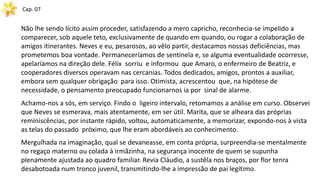 Cap. 07
Não lhe sendo lícito assim proceder, satisfazendo a mero capricho, reconhecia-se impelido a
comparecer, sob aquele teto, exclusivamente de quando em quando, ou rogar a colaboração de
amigos itinerantes. Neves e eu, pesarosos, ao vêlo partir, destacamos nossas deficiências, mas
prometemos boa vontade. Permaneceríamos de sentinela e, se alguma eventualidade ocorresse,
apelaríamos na direção dele. Félix sorriu e informou que Amaro, o enfermeiro de Beatriz, e
cooperadores diversos operavam nas cercanias. Todos dedicados, amigos, prontos a auxiliar,
embora sem qualquer obrigação para isso. Otimista, acrescentou que, na hipótese de
necessidade, o pensamento preocupado funcionarnos ia por sinal de alarme.
Achamo-nos a sós, em serviço. Findo o ligeiro intervalo, retomamos a análise em curso. Observei
que Neves se esmerava, mais atentamente, em ser útil. Marita, que se alheara das próprias
reminiscências, por instante rápido, voltou, automaticamente, a memorizar, expondo-nos à vista
as telas do passado próximo, que lhe eram abordáveis ao conhecimento.
Mergulhada na imaginação, qual se devaneasse, em conta própria, surpreendia-se mentalmente
no regaço materno ou colada à irmãzinha, na segurança inocente de quem se supunha
plenamente ajustada ao quadro familiar. Revia Cláudio, a sustêla nos braços, por flor tenra
desabotoada num tronco juvenil, transmitindo-lhe a impressão de pai legítimo.
 