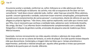 Cap. 07
Era preciso aceitar a verdade, conformar-se, sofrer. Esforçara-se a mãe adotiva por diluir a
amargura da notificação no bálsamo do carinho, mas não se esquecera de lhe dizer em tom
conselheiral: “você deve crescer sabendo tudo, melhor saber hoje que amanhã; filhos adotivos,
quando crescem ignorando a verdade, costumam trazer enormes complicações, principalmente
quando ouvem esclarecimentos de outras pessoas”, e acrescentara, diante do silêncio em que ela
afogava as próprias lágrimas: “não chore, estou apenas explicando; você sabe que criamos você
por filha, mas é necessário que conheça a realidade toda; adotamos você, lembrando Aracélia,
tão amiga, tão boa.” E os informes foram imediatamente complementados com a exibição de
fotografias e relíquias da genitora suicida, arrancadas de pequena caixa de madeira que Dona
Márcia trouxera.
Espantada, revirara nervosamente nas mãos aqueles retratos e adereços de moça pobre.
Sensibilizara-se ao ver os colares de fantasia, os anéis de plaquê. Era tudo quanto restava daquela
mãe que desconhecia. Contemplou a imagem dela nas fotos que o tempo amarelecera e
experimentou profunda e indizível atração por aqueles olhos grandes e tristes que pareciam
arrebatá-la do quarto para um mundo diferente.
 