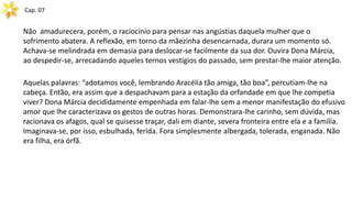 Cap. 07
Não amadurecera, porém, o raciocínio para pensar nas angústias daquela mulher que o
sofrimento abatera. A reflexão, em torno da mãezinha desencarnada, durara um momento só.
Achava-se melindrada em demasia para deslocar-se facilmente da sua dor. Ouvira Dona Márcia,
ao despedir-se, arrecadando aqueles ternos vestígios do passado, sem prestar-lhe maior atenção.
Aquelas palavras: “adotamos você, lembrando Aracélia tão amiga, tão boa”, percutiam-lhe na
cabeça. Então, era assim que a despachavam para a estação da orfandade em que lhe competia
viver? Dona Márcia decididamente empenhada em falar-lhe sem a menor manifestação do efusivo
amor que lhe caracterizava os gestos de outras horas. Demonstrara-lhe carinho, sem dúvida, mas
racionava os afagos, qual se quisesse traçar, dali em diante, severa fronteira entre ela e a família.
Imaginava-se, por isso, esbulhada, ferida. Fora simplesmente albergada, tolerada, enganada. Não
era filha, era órfã.
 