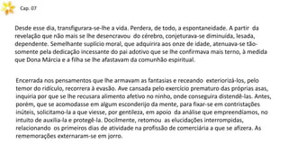 Cap. 07
Desde esse dia, transfigurara-se-lhe a vida. Perdera, de todo, a espontaneidade. A partir da
revelação que não mais se lhe desencravou do cérebro, conjeturava-se diminuída, lesada,
dependente. Semelhante suplício moral, que adquirira aos onze de idade, atenuava-se tão-
somente pela dedicação incessante do pai adotivo que se lhe confirmava mais terno, à medida
que Dona Márcia e a filha se lhe afastavam da comunhão espiritual.
Encerrada nos pensamentos que lhe armavam as fantasias e receando exteriorizá-los, pelo
temor do ridículo, recorrera à evasão. Ave cansada pelo exercício prematuro das próprias asas,
inquiria por que se lhe recusara alimento afetivo no ninho, onde conseguira distendê-las. Antes,
porém, que se acomodasse em algum esconderijo da mente, para fixar-se em contristações
inúteis, solicitamo-la a que viesse, por gentileza, em apoio da análise que empreendíamos, no
intuito de auxilia-la e protegê-la. Docilmente, retomou as elucidações interrompidas,
relacionando os primeiros dias de atividade na profissão de comerciária a que se afizera. As
rememorações externaram-se em jorro.
 