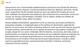Cap. 07
Entremostrou-nos o movimentado estabelecimento comercial em que Cláudio lhe obtivera a
função de balconista. Pequeno mundo da preferência feminina. Bijuterias, perfumes, tecidos
leves, roupas feitas. No dia imediato àquele em que o pai adotivo lhe trouxera da rua um
bolo enfeitado com dezessete rosas pequenas, para comemorar-lhe o aniversário, entrara em
serviço. De começo, tudo hesitação e novidade. Vira-se, depois, atirada aos embates do
sentimento. Ligações novas, idéias renovadas.
Aliciara relações confortadoras, expandiram-se-lhe os interesses, permutava confidências,
conquistava simpatias. A imaginação agora se lhe excitava em descontrole, sugerindo-lhe
adornar se com esmero, de modo a se destacar diante do herói que lhe viria, decerto, governar
o império emotivo, oferecendo-lhe um lar, pedaço de paraíso em que pudesse anestesiar o
coração, desoprimir-se e achar a felicidade. Menina bisonha, circunscrevia, até então, todos os
conhecimentos, em matéria de amor, aos romances em que cinderelas anônimas acabavam em
deslumbramento, nos braços de príncipes que as arrancavam da obscuridade para a glória.
Entusiasmava-se com novelas e filmes que terminassem pelo altruísmo coroado ou pelas
supremas aspirações humanas, convenientemente atendidas. O destino, entretanto,
escarnecera-lhe da inocência.
 