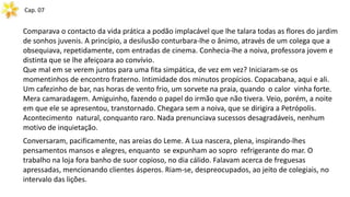 Cap. 07
Comparava o contacto da vida prática a podão implacável que lhe talara todas as flores do jardim
de sonhos juvenis. A princípio, a desilusão conturbara-lhe o ânimo, através de um colega que a
obsequiava, repetidamente, com entradas de cinema. Conhecia-lhe a noiva, professora jovem e
distinta que se lhe afeiçoara ao convívio.
Que mal em se verem juntos para uma fita simpática, de vez em vez? Iniciaram-se os
momentinhos de encontro fraterno. Intimidade dos minutos propícios. Copacabana, aqui e ali.
Um cafezinho de bar, nas horas de vento frio, um sorvete na praia, quando o calor vinha forte.
Mera camaradagem. Amiguinho, fazendo o papel do irmão que não tivera. Veio, porém, a noite
em que ele se apresentou, transtornado. Chegara sem a noiva, que se dirigira a Petrópolis.
Acontecimento natural, conquanto raro. Nada prenunciava sucessos desagradáveis, nenhum
motivo de inquietação.
Conversaram, pacificamente, nas areias do Leme. A Lua nascera, plena, inspirando-lhes
pensamentos mansos e alegres, enquanto se expunham ao sopro refrigerante do mar. O
trabalho na loja fora banho de suor copioso, no dia cálido. Falavam acerca de freguesas
apressadas, mencionando clientes ásperos. Riam-se, despreocupados, ao jeito de colegiais, no
intervalo das lições.
 