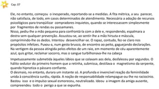 Cap. 07
Ele, no entanto, começou o inesperado, reportando-se a medidas. A fita métrica, a seu parecer,
não satisfazia, de todo, em casos determinados de atendimento. Necessária a adoção de recursos
psicológicos para tranqüilizar compradores inquietos, quando se interessassem simplesmente
por fragmentos de rendas ou passamanes.
Nisso, pediu-lhe a mão pequena para confrontá-la com a dele e, respondendo, espalmara a
destra sem qualquer prevenção. Assustou-se, ao sentir-lhe a mão hirsuta e máscula,
comprimindo-lhe os dedos. Intentou desvencilhar-se. O rapaz, contudo, fez-se claro nos
propósitos infelizes. Puxou-a, num gesto brusco, de encontro ao peito, gaguejando declarações.
Na vertigem da pessoa atingida pelos efeitos de um raio, em momento de céu aparentemente
azul, quis gritar, reclamar socorro, mas o sangue turbilhonava-lhe na cabeça
Impetuosamente submetida àqueles lábios que se colavam aos dela, desfaleceu por segundos. O
hálito sedutor do primeiro homem que a retinha, submissa, destilava o magnetismo da serpente,
quando hipnotiza o pássaro confiante.
O desmaio, no entanto, durara um instante só. A profunda e invencível reação da feminilidade
unida à consciência surdiu, rápida. A noção de responsabilidade relampague-ou-lhe no raciocínio.
Bastou isso e o impulso sexual esmoreceu, neutralizado. Ideou a imagem da amiga ausente,
compreendeu todo o perigo a que se expunha.
 