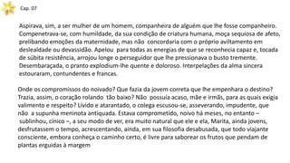 Cap. 07
Aspirava, sim, a ser mulher de um homem, companheira de alguém que lhe fosse companheiro.
Compenetrava-se, com humildade, da sua condição de criatura humana, moça sequiosa de afeto,
prelibando emoções da maternidade, mas não concordaria com o próprio aviltamento em
deslealdade ou devassidão. Apelou para todas as energias de que se reconhecia capaz e, tocada
de súbita resistência, arrojou longe o perseguidor que lhe pressionava o busto tremente.
Desembaraçada, o pranto explodium-lhe quente e doloroso. Interpelações da alma sincera
estouraram, contundentes e francas.
Onde os compromissos do noivado? Que fazia da jovem correta que lhe empenhara o destino?
Trazia, assim, o coração rolando tão baixo? Não possuía acaso, mãe e irmãs, para as quais exigia
valimento e respeito? Lívido e atarantado, o colega escusou-se, asseverando, impudente, que
não a supunha meninota antiquada. Estava comprometido, noivo há meses, no entanto –
sublinhou, cínico –, a seu modo de ver, era muito natural que ele e ela, Marita, ainda jovens,
desfrutassem o tempo, acrescentando, ainda, em sua filosofia desabusada, que todo viajante
consciente, embora conheça o caminho certo, é livre para saborear os frutos que pendam de
plantas erguidas à margem
 