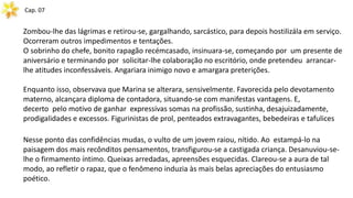 Cap. 07
Zombou-lhe das lágrimas e retirou-se, gargalhando, sarcástico, para depois hostilizála em serviço.
Ocorreram outros impedimentos e tentações.
O sobrinho do chefe, bonito rapagão recémcasado, insinuara-se, começando por um presente de
aniversário e terminando por solicitar-lhe colaboração no escritório, onde pretendeu arrancar-
lhe atitudes inconfessáveis. Angariara inimigo novo e amargara preterições.
Enquanto isso, observava que Marina se alterara, sensivelmente. Favorecida pelo devotamento
materno, alcançara diploma de contadora, situando-se com manifestas vantagens. E,
decerto pelo motivo de ganhar expressivas somas na profissão, sustinha, desajuizadamente,
prodigalidades e excessos. Figurinistas de prol, penteados extravagantes, bebedeiras e tafulices
Nesse ponto das confidências mudas, o vulto de um jovem raiou, nítido. Ao estampá-lo na
paisagem dos mais recônditos pensamentos, transfigurou-se a castigada criança. Desanuviou-se-
lhe o firmamento íntimo. Queixas arredadas, apreensões esquecidas. Clareou-se a aura de tal
modo, ao refletir o rapaz, que o fenômeno induzia às mais belas apreciações do entusiasmo
poético.
 