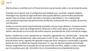 Cap. 07
Marita amava o escolhido com a firmeza da árvore que se levanta sobre a raiz principal de apoio,
…
Enlevado com o painel, que se configurava qual retábulo vivo, incutindo respeito religioso,
interroguei-me, quanto ao lugar onde teria visto quadro idêntico: jovem mulher plasmando
aquele rosto no campo mental. Vasculhei a memória e identifiquei-o. Era o adolescente
cujo semblante repontava dos pensamentos de Marina, senhoreando-lhe o coração, de parceria
com Nemésio.
Ambas as meninas jaziam espiritualmente imanadas a ele por laços idênticos. Cruzavam-se-lhes
as preferências, sócias de análogo destino. Relanceei o olhar sobre Neves, que me espreitava,
atento, exercitando-se em serviço de análise psíquica, percebendo-lhe a face transida de mágoa.
Bastou recolherme o sinal e aproximou-se, impulsivo, segredando-me, transtornado: – Ainda não
nos entendemos devidamente. Sabe você quem é este? É meu neto, Gilberto, filho de Beatriz...
Articulei breve aceno, rogando-lhe aguardar ensejo que fosse vantajoso à conversação, e graduei,
dentro de mim, os efeitos do impacto emocional. Eu, que me abeirara daquela atormentada
criança, imaginando-me na posição de um pai socorrendo uma filha, sopitei, a custo, o espanto
que me assaltava, para não tresmalhar-me na inconveniência da compaixão destrutiva.
 