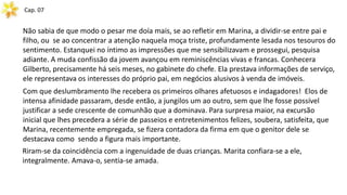 Cap. 07
Não sabia de que modo o pesar me doía mais, se ao refletir em Marina, a dividir-se entre pai e
filho, ou se ao concentrar a atenção naquela moça triste, profundamente lesada nos tesouros do
sentimento. Estanquei no íntimo as impressões que me sensibilizavam e prossegui, pesquisa
adiante. A muda confissão da jovem avançou em reminiscências vivas e francas. Conhecera
Gilberto, precisamente há seis meses, no gabinete do chefe. Ela prestava informações de serviço,
ele representava os interesses do próprio pai, em negócios alusivos à venda de imóveis.
Com que deslumbramento lhe recebera os primeiros olhares afetuosos e indagadores! Elos de
intensa afinidade passaram, desde então, a jungilos um ao outro, sem que lhe fosse possível
justificar a sede crescente de comunhão que a dominava. Para surpresa maior, na excursão
inicial que lhes precedera a série de passeios e entretenimentos felizes, soubera, satisfeita, que
Marina, recentemente empregada, se fizera contadora da firma em que o genitor dele se
destacava como sendo a figura mais importante.
Riram-se da coincidência com a ingenuidade de duas crianças. Marita confiara-se a ele,
integralmente. Amava-o, sentia-se amada.
 
