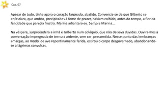 Cap. 07
Apesar de tudo, tinha agora o coração farpeado, abatido. Convencia-se de que Gilberto se
enfastiara, que ambos, precipitados à fome de prazer, haviam colhido, antes do tempo, a flor da
felicidade que parecia frustra. Marina adiantara-se. Sempre Marina...
Na véspera, surpreendera a irmã e Gilberto num colóquio, que não deixava dúvidas. Ouvira-lhes a
conversação impregnada de ternura ardente, sem ser pressentida. Nesse ponto das lembranças
amargas, ao modo de ave repentinamente ferida, estirou o corpo desgovernado, abandonando-
se a lágrimas convulsas.
 