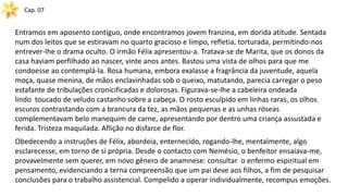 Cap. 07
Entramos em aposento contíguo, onde encontramos jovem franzina, em dorida atitude. Sentada
num dos leitos que se estiravam no quarto gracioso e limpo, refletia, torturada, permitindo-nos
entrever-lhe o drama oculto. O irmão Félix apresentou-a. Tratava-se de Marita, que os donos da
casa haviam perfilhado ao nascer, vinte anos antes. Bastou uma vista de olhos para que me
condoesse ao contemplá-la. Rosa humana, embora exalasse a fragrância da juventude, aquela
moça, quase menina, de mãos enclavinhadas sob o queixo, matutando, parecia carregar o peso
estafante de tribulações cronicificadas e dolorosas. Figurava-se-lhe a cabeleira ondeada
lindo toucado de veludo castanho sobre a cabeça. O rosto esculpido em linhas raras, os olhos
escuros contrastando com a brancura da tez, as mãos pequenas e as unhas róseas
complementavam belo manequim de carne, apresentando por dentro uma criança assustada e
ferida. Tristeza maquilada. Aflição no disfarce de flor.
Obedecendo a instruções de Félix, abordeia, enternecido, rogando-lhe, mentalmente, algo
esclarecesse, em torno de si própria. Desde o contacto com Nemésio, o benfeitor ensaiava-me,
provavelmente sem querer, em novo gênero de anamnese: consultar o enfermo espiritual em
pensamento, evidenciando a terna compreensão que um pai deve aos filhos, a fim de pesquisar
conclusões para o trabalho assistencial. Compelido a operar individualmente, recompus emoções.
 