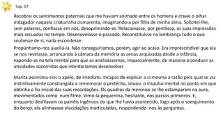 Cap. 07
Recobrei os sentimentos paternais que me haviam animado entre os homens e cravei o olhar
indagador naquela criaturinha cismarenta, imaginando-a por filha de minha alma. Solicitei-lhe,
sem palavras, confiasse em nós, desoprimindo-se. Relacionasse, por gentileza, as suas impressões
mais recuadas no tempo. Desenovelasse o passado. Reconstituísse na lembrança tudo o que
soubesse de si, nada escondesse.
Propúnhamo-nos auxiliá-la. Não conseguiríamos, porém, agir ao acaso. Era imprescindível que ela
se nos revelasse, arrancando à câmara da memória as cenas arquivadas desde a infância,
expondo-as na tela mental para que as analisássemos, imparcialmente, de maneira a conduzir as
atividades socorristas que intentaríamos desenvolver.
Marita assimilou-nos o apelo, de imediato. Incapaz de explicar a si mesma a razão pela qual se via
instintivamente constrangida a rememorar o pretérito, situou o impulso mental no ponto em que
obtinha o fio inicial das suas recordações. Os quadros da meninice se lhe estamparam na aura,
movimentados como num filme. Vimo-la pequenina, hesitante, nos passos primeiros. E,
enquanto desfilavam os painéis ingênuos do que lhe havia acontecido, logo após o soerguimento
do berço, ela alinhavava elucidações inarticuladas, respondendo- nos às perguntas.
 