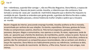 Cap. 07
Sim – relembrava, supondo falar consigo –, não era filha dos Nogueiras. Dona Márcia, a esposa de
Cláudio, adotara-a. Nascera de jovem suicida. Aracélia, a mãezinha que não conhecera, fora
tomada a serviço do casal, por ocasião do matrimônio daqueles que o destino lhe impusera na
condição de pais. Quando se entendera por gente grande, a genitora de Marina lhe dera a saber,
através de informações pessoais, a breve história da mulher simples e pobre que a trouxera
ao mundo.
Recém chegada do interior, procurando emprego humilde, Aracélia acolhera-se-lhe à moradia,
encaminhada por senhora de suas relações. Era bonita, espontânea. Brincava, gostava de festas.
Findos os compromissos caseiros, divertia-se. Pela ternura expansiva, granjeara amizades,
passeava, dançava. Alegre e comunicativa, mas operosa e correta. Às vezes, regressava, tarde da
noite, ao aposento que a família lhe destinara; de manhãzinha, porém, estava no posto. Nunca se
queixava. Invariavelmente prestimosa, a desvelar-se do tanque à cozinha. À vista disso, embora os
patrões não lhe estimassem as companhias pouco recomendáveis, não se sentiam com direito a
lançar-lhe reproches. Dona Márcia era habitualmente precisa nas referências. Lembrava-se dela,
enternecida. Por ocasião do nascimento de Marina, a filha única, fizeram-se mais amigas, mais
íntimas.
 