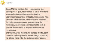 Cap. 07
Dona Márcia contara-lhe – prosseguiu no
solilóquio – que, retornando a casa, mostrara-
se Aracélia irremediavelmente abatida.
Lágrimas incessantes, irritação, melancolia. Não
valeram advertências, nem cuidados médicos.
Na noite em que sorveu grande dose de
formicida, conversara animadamente com a
patroa, fornecendo a impressão de que se
recuperava.
Entretanto, pela manhã, foi achada morta, com
uma das mãos agarrada ao seu berço, como se,
na última hora, não lhe quisesse dizer adeus.
 
