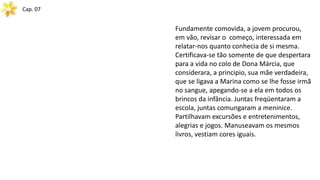 Cap. 07
Fundamente comovida, a jovem procurou,
em vão, revisar o começo, interessada em
relatar-nos quanto conhecia de si mesma.
Certificava-se tão somente de que despertara
para a vida no colo de Dona Márcia, que
considerara, a principio, sua mãe verdadeira,
que se ligava a Marina como se lhe fosse irmã
no sangue, apegando-se a ela em todos os
brincos da infância. Juntas freqüentaram a
escola, juntas comungaram a meninice.
Partilhavam excursões e entretenimentos,
alegrias e jogos. Manuseavam os mesmos
livros, vestiam cores iguais.
 