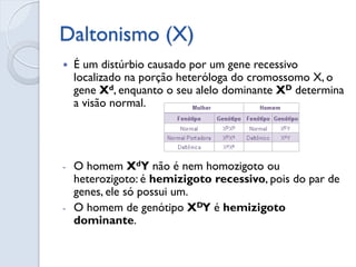 Daltonismo (X) 
É um distúrbio causado por um gene recessivo localizado na porção heteróloga do cromossomo X, o gene Xd, enquanto o seu alelo dominante XD determina a visão normal. 
-O homem XdY não é nem homozigoto ou heterozigoto: é hemizigoto recessivo, pois do par de genes, ele só possui um. 
-O homem de genótipo XDY é hemizigoto dominante.  