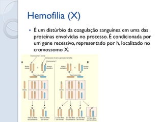Hemofilia (X) 
É um distúrbio da coagulação sanguínea em uma das proteínas envolvidas no processo. É condicionada por um gene recessivo, representado por h, localizado no cromossomo X.  