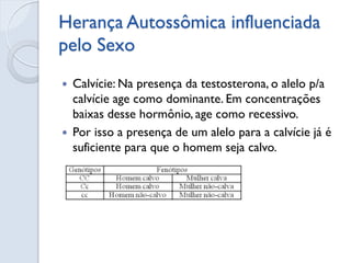 Herança Autossômica influenciada pelo Sexo 
Calvície: Na presença da testosterona, o alelo p/a calvície age como dominante. Em concentrações baixas desse hormônio, age como recessivo. 
Por isso a presença de um alelo para a calvície já é suficiente para que o homem seja calvo. 
 