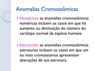 Anomalias Cromossômicas 
Numéricas: as anomalias cromossômicas numéricas incluem os casos em que há aumento ou diminuição do número do cariótipo normal da espécie humana 
Estruturais: as anomalias cromossômicas estruturais incluem os casos em que um ou mais cromossomos apresentam alterações de sua estrutura.  