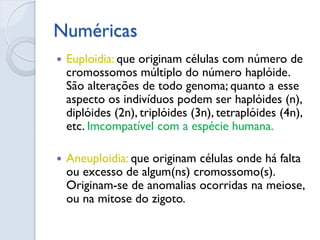 Numéricas 
Euploidia: que originam células com número de cromossomos múltiplo do número haplóide. São alterações de todo genoma; quanto a esse aspecto os indivíduos podem ser haplóides (n), diplóides (2n), triplóides (3n), tetraplóides (4n), etc. Imcompatível com a espécie humana. 
Aneuploidia: que originam células onde há falta ou excesso de algum(ns) cromossomo(s). Originam-se de anomalias ocorridas na meiose, ou na mitose do zigoto.  