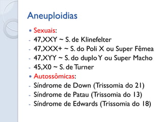 Aneuploidias 
Sexuais: 
-47,XXY ~ S. de Klinefelter 
-47,XXX+ ~ S. do Poli X ou Super Fêmea 
-47,XYY ~ S. do duplo Y ou Super Macho 
-45,X0 ~ S. de Turner 
Autossômicas: 
-Síndrome de Down (Trissomia do 21) 
-Síndrome de Patau (Trissomia do 13) 
-Síndrome de Edwards (Trissomia do 18)  