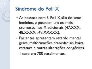 Síndrome do Poli X 
As pessoas com S. Poli X são do sexo feminino, e possuem um ou mais cromossomos X adicionais (47,XXX; 48,XXXX ; 49,XXXXX). 
-Pacientes apresentam retardo mental grave, malformações craniofaciais, baixa estatura e outras alterações congênitas. 
-1 caso em 700 nascimentos.  