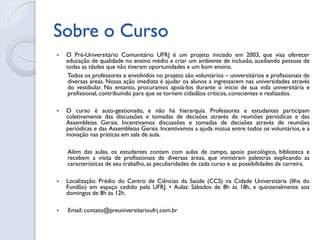Sobre o Curso 
O Pré-Universitário Comunitário UFRJ é um projeto iniciado em 2003, que visa oferecer educação de qualidade no ensino médio e criar um ambiente de inclusão, auxiliando pessoas de todas as idades que não tiveram oportunidades e um bom ensino. 
Todos os professores e envolvidos no projeto são voluntários – universitários e profissionais de diversas áreas. Nossa ação imediata é ajudar os alunos a ingressarem nas universidades através do vestibular. No entanto, procuramos apoiá-los durante o início de sua vida universitária e profissional, contribuindo para que se tornem cidadãos críticos, conscientes e realizados. 
O curso é auto-gestionado, e não há hierarquia. Professores e estudantes participam coletivamente das discussões e tomadas de decisões através de reuniões periódicas e das Assembleias Gerais. Incentivamos discussões e tomadas de decisões através de reuniões periódicas e das Assembleias Gerais. Incentivamos a ajuda mútua entre todos os voluntários, e a inovação nas práticas em sala de aula. 
Além das aulas, os estudantes contam com aulas de campo, apoio psicológico, biblioteca e recebem a visita de profissionais de diversas áreas, que ministram palestras explicando as características de seu trabalho, as peculiaridades de cada curso e as possibilidades de carreira. 
Localização: Prédio do Centro de Ciências da Saúde (CCS) na Cidade Universitária (Ilha do Fundão) em espaço cedido pela UFRJ. • Aulas: Sábados de 8h às 18h, e quinzenalmente aos domingos de 8h às 12h. 
 Email: contato@preuniversitarioufrj.com.br  