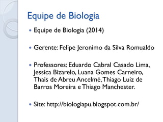 Equipe de Biologia 
Equipe de Biologia (2014) 
Gerente: Felipe Jeronimo da Silva Romualdo 
Professores: Eduardo Cabral Casado Lima, Jessica Bizarelo, Luana Gomes Carneiro, Thais de Abreu Ancelmé, Thiago Luiz de Barros Moreira e Thiago Manchester. 
Site: http://biologiapu.blogspot.com.br/ 