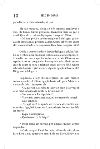 SEXO EM CORES10
para distrair a imensa tensão, só isso.
Ele não retrucou. Vestiu-se e foi embora, sem levar o
lixo. Ela tomou banho pensativa. Demorou mais do que o
usual. Quando terminou, ligou para o sargento Milton:
– Milton, preciso que investigue se há imagens grava-
das da câmera mais próxima da rua. Quero saber com quem
ele estava, antes de ser assassinado. Pode fazer isso para mim?
Ouviu o que o cara disse, depois desligou o celular. Ves-
tiu-se e enfiou uma pistola na cintura da saia de comprimen-
to médio que usava, que lhe realçava a bunda. Olhou-se no
espelho e gostou do que viu. Em seguida, saiu. Havia esque-
cido de pegar de volta o telefone usado por seu filho. Quem
sabe não haveria registrada nele alguma ligação interessante?
Dirigiu-se à delegacia.
Requisitou, e logo lhe entregaram um saco plástico
com o aparelho. A última ligação havia sido para Adriana, a
namorada dele. Ligou para ela.
– Oi, querida. Desculpa te ligar tão cedo. Mas você já
deve estar sabendo da morte de Bruno, não é?
– Sim senhora. Eu vi pela tevê.
– Vocês não estavam juntos, no momento do crime?
– Não, senhora.
– Por quê não? A agenda do telefone dele indica que
sua última ligação foi para você, cerca de três horas antes dele
ser morto.
– É que nós brigamos.
– Qual o motivo da briga?
A moça esteve em silêncio por alguns segundo, depois
respondeu:
– O de sempre. Ele tinha muito ciúme de mim, dona
Sara. E eu já não aguentava mais. E ele me bateu. Então, não
 