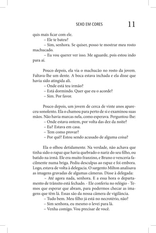 SEXO EM CORES 11
quis mais ficar com ele.
– Ele te bateu?
– Sim, senhora. Se quiser, posso te mostrar meu rosto
machucado.
– Eu vou querer ver isso. Me aguarde, pois estou indo
para aí.
Pouco depois, ela via o machucão no rosto da jovem.
Faltava-lhe um dente. A boca estava inchada e ela disse que
havia sido atingida ali.
– Onde está teu irmão?
– Está dormindo. Quer que eu o acorde?
– Sim. Por favor.
Pouco depois, um jovem de cerca de vinte anos apare-
ceu sonolento. Ela o chamou para perto de si e examinou suas
mãos. Não havia marcas nela, como esperava. Perguntou-lhe:
– Onde estava ontem, por volta das dez da noite?
– Eu? Estava em casa.
– Tem como provar?
– Por quê? Estou sendo acusado de alguma coisa?
Ela o olhou detidamente. Na verdade, não achava que
tinha sido o rapaz que havia quebrado o nariz do seu filho, ou
batido na irmã. Ele era muito franzino, e Bruno o venceria fa-
cilmente numa briga. Pediu desculpas ao rapaz e foi embora.
Logo, estava de volta à delegacia. O sargento Milton analisava
as imagens gravadas de algumas câmeras. Disse à delegada:
– Até agora nada, senhora. E a essa hora o departa-
mento de trânsito está fechado. - Ele conferiu no relógio - Te-
mos que esperar que abram, para podermos checar as ima-
gens que têm lá. Essas são da nossa câmera de vigilância.
– Tudo bem. Meu filho já está no necrotério, não?
– Sim senhora, eu mesmo o levei para lá.
– Venha comigo. Vou precisar de você.
 
