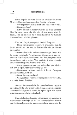 SEXO EM CORES12
Pouco depois, estavam diante do cadáver de Bruno
Menezes. Ela examinou suas mãos. Depois, exclamou:
– Aquela puta safada está mentindo: ele não bateu nela.
– Como, senhora?
– Estive na casa da namorada dele. Ela disse que meu
filho lhe havia espancado. Mas não há marcas nas mãos de
Bruno. Não foi ele quem bateu naquela catraia. Vá buscá-la
em casa e leve-a ao meu gabinete.
Uma hora depois, o sargento voltou à delegacia.
– Não a encontramos, senhora. O irmão disse que ela
estava muito triste com a morte de Bruninho e foi para a casa
de parentes.
– Essa mulherzinha está escondendo algo. Eu sei. Ali-
ás, nunca gostei dela. Por mim, meu filho nunca a teria na-
morado. Mas não quis me meter na vida dele pois já vivíamos
brigando por outras coisas. Você devia ter trazido o irmão
dela, ou lhe obrigado a dizer onde ela está.
– A senhora não me deu essa ordem. Por isso, não in-
sisti com o rapaz. Quer que vamos pegá-lo?
– Duvido que ele ainda esteja lá. Já deve ter “ido para
casa de parentes”, também.
– O que faremos, senhora?
– Você, cuida do funeral do meu garoto, por favor. Eu,
vou voltar à cena do crime.
Mas não. Primeiro, ela foi dar uma olhada nos arquivos
da polícia. Tinha a forte impressão de que conhecia o negrão
com quem havia passado a noite, de algum lugar. Não estava
enganada: achou a ficha policial dele.
O cara já havia sido preso, várias vezes, por desacato a
autoridades e por brigas de rua. Ela sorriu satisfeita. Achava
que ele tinha alguma coisa a esconder sobre o assassinato do
 