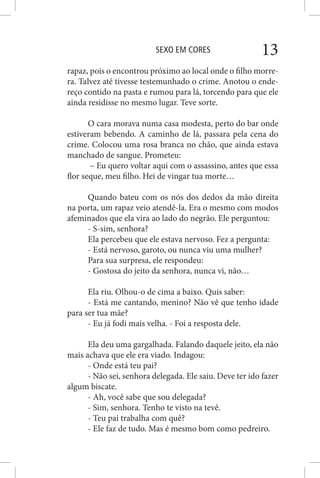 SEXO EM CORES 13
rapaz, pois o encontrou próximo ao local onde o filho morre-
ra. Talvez até tivesse testemunhado o crime. Anotou o ende-
reço contido na pasta e rumou para lá, torcendo para que ele
ainda residisse no mesmo lugar. Teve sorte.
O cara morava numa casa modesta, perto do bar onde
estiveram bebendo. A caminho de lá, passara pela cena do
crime. Colocou uma rosa branca no chão, que ainda estava
manchado de sangue. Prometeu:
– Eu quero voltar aqui com o assassino, antes que essa
flor seque, meu filho. Hei de vingar tua morte…
Quando bateu com os nós dos dedos da mão direita
na porta, um rapaz veio atendê-la. Era o mesmo com modos
afeminados que ela vira ao lado do negrão. Ele perguntou:
- S-sim, senhora?
Ela percebeu que ele estava nervoso. Fez a pergunta:
- Está nervoso, garoto, ou nunca viu uma mulher?
Para sua surpresa, ele respondeu:
- Gostosa do jeito da senhora, nunca vi, não…
Ela riu. Olhou-o de cima a baixo. Quis saber:
- Está me cantando, menino? Não vê que tenho idade
para ser tua mãe?
- Eu já fodi mais velha. - Foi a resposta dele.
Ela deu uma gargalhada. Falando daquele jeito, ela não
mais achava que ele era viado. Indagou:
- Onde está teu pai?
- Não sei, senhora delegada. Ele saiu. Deve ter ido fazer
algum biscate.
- Ah, você sabe que sou delegada?
- Sim, senhora. Tenho te visto na tevê.
- Teu pai trabalha com quê?
- Ele faz de tudo. Mas é mesmo bom como pedreiro.
 