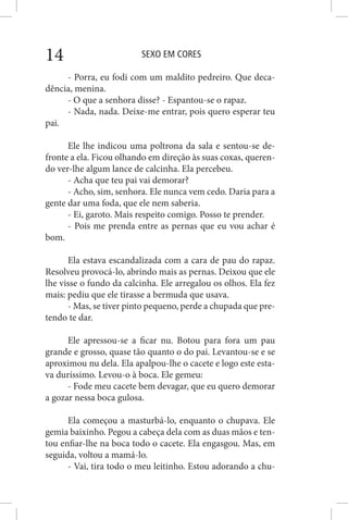 SEXO EM CORES14
- Porra, eu fodi com um maldito pedreiro. Que deca-
dência, menina.
- O que a senhora disse? - Espantou-se o rapaz.
- Nada, nada. Deixe-me entrar, pois quero esperar teu
pai.
Ele lhe indicou uma poltrona da sala e sentou-se de-
fronte a ela. Ficou olhando em direção às suas coxas, queren-
do ver-lhe algum lance de calcinha. Ela percebeu.
- Acha que teu pai vai demorar?
- Acho, sim, senhora. Ele nunca vem cedo. Daria para a
gente dar uma foda, que ele nem saberia.
- Ei, garoto. Mais respeito comigo. Posso te prender.
- Pois me prenda entre as pernas que eu vou achar é
bom.
Ela estava escandalizada com a cara de pau do rapaz.
Resolveu provocá-lo, abrindo mais as pernas. Deixou que ele
lhe visse o fundo da calcinha. Ele arregalou os olhos. Ela fez
mais: pediu que ele tirasse a bermuda que usava.
- Mas, se tiver pinto pequeno, perde a chupada que pre-
tendo te dar.
Ele apressou-se a ficar nu. Botou para fora um pau
grande e grosso, quase tão quanto o do pai. Levantou-se e se
aproximou nu dela. Ela apalpou-lhe o cacete e logo este esta-
va duríssimo. Levou-o à boca. Ele gemeu:
- Fode meu cacete bem devagar, que eu quero demorar
a gozar nessa boca gulosa.
Ela começou a masturbá-lo, enquanto o chupava. Ele
gemia baixinho. Pegou a cabeça dela com as duas mãos e ten-
tou enfiar-lhe na boca todo o cacete. Ela engasgou. Mas, em
seguida, voltou a mamá-lo.
- Vai, tira todo o meu leitinho. Estou adorando a chu-
 